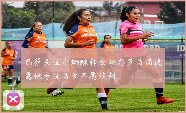 巴萨关注小蜘蛛转会动态罗马诺透露他专注马竞不愿谈判