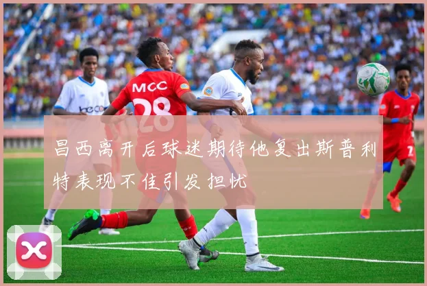 昌西离开后球迷期待他复出斯普利特表现不佳引发担忧