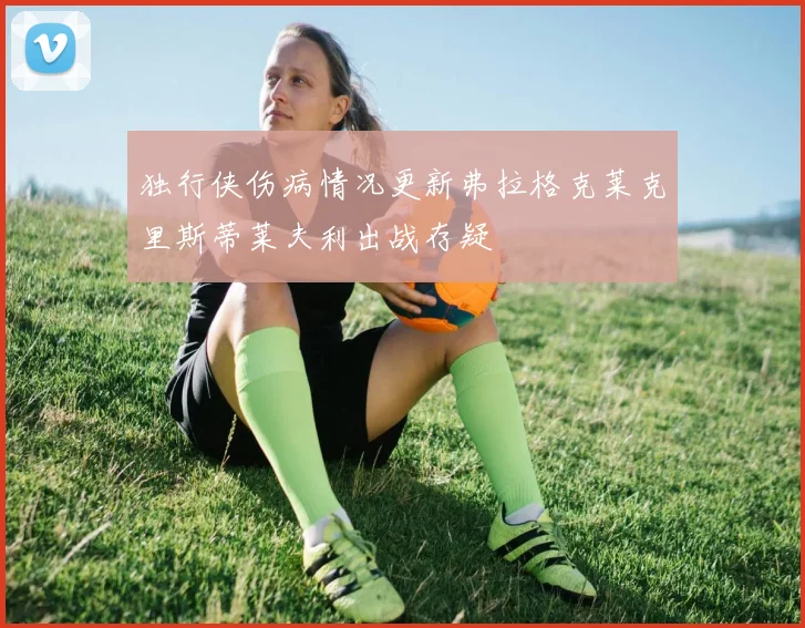 独行侠伤病情况更新弗拉格克莱克里斯蒂莱夫利出战存疑
