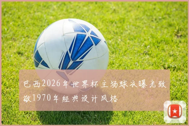 巴西2026年世界杯主场球衣曝光致敬1970年经典设计风格