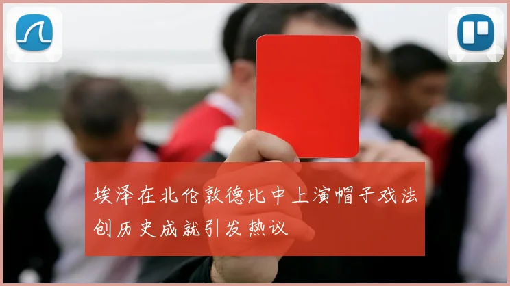 埃泽在北伦敦德比中上演帽子戏法创历史成就引发热议