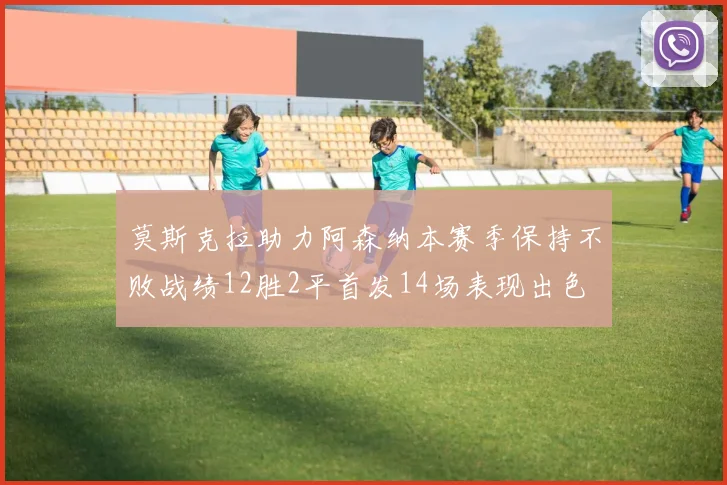 莫斯克拉助力阿森纳本赛季保持不败战绩12胜2平首发14场表现出色