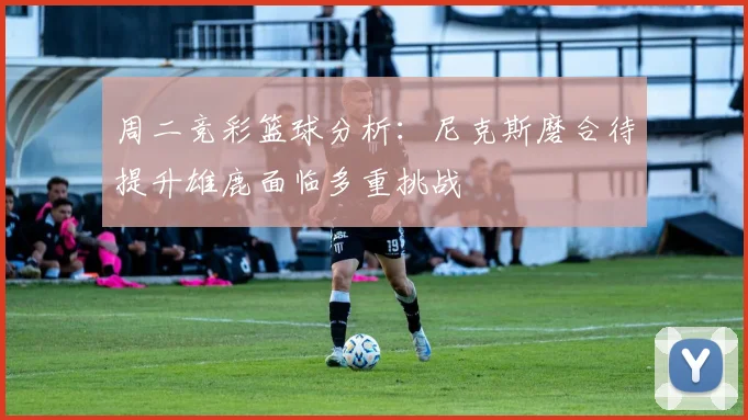 周二竞彩篮球分析：尼克斯磨合待提升雄鹿面临多重挑战