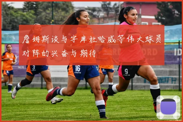 詹姆斯谈与字库杜哈威等伟大球员对阵的兴奋与期待