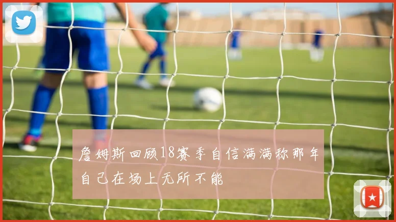 詹姆斯回顾18赛季自信满满称那年自己在场上无所不能