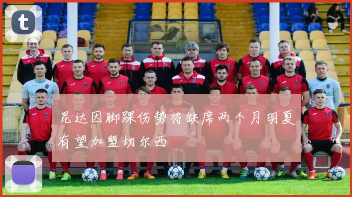 昆达因脚踝伤势将缺席两个月明夏有望加盟切尔西