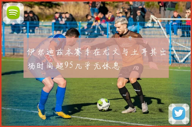 伊尔迪兹本赛季在尤文与土耳其出场时间超95几乎无休息