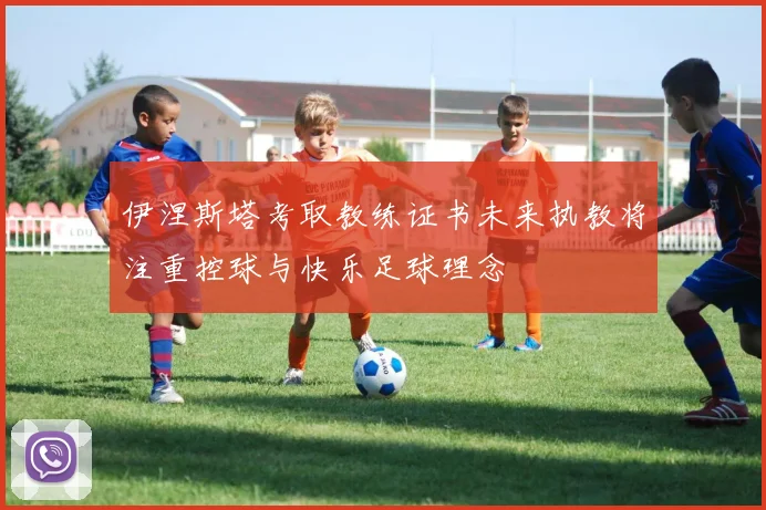 伊涅斯塔考取教练证书未来执教将注重控球与快乐足球理念