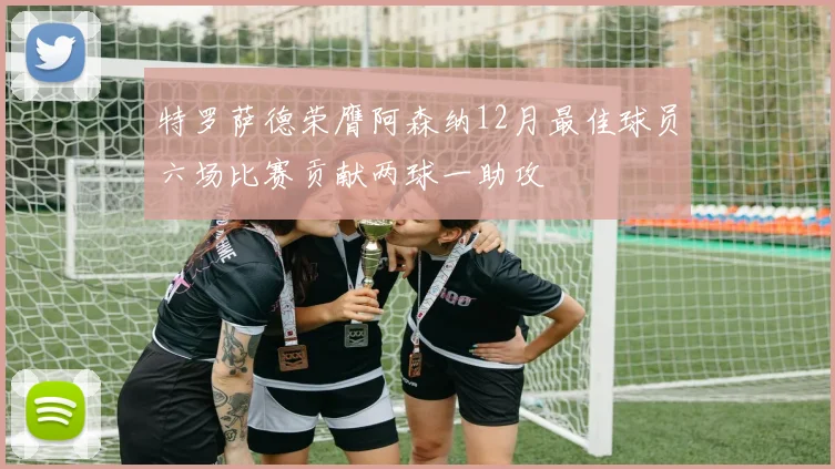 特罗萨德荣膺阿森纳12月最佳球员六场比赛贡献两球一助攻