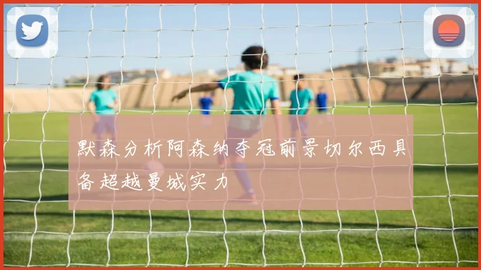 默森分析阿森纳夺冠前景切尔西具备超越曼城实力