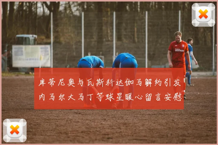 库蒂尼奥与瓦斯科达伽马解约引发内马尔大马丁等球星暖心留言安慰