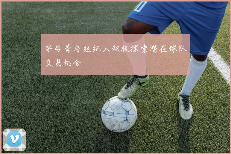 字母哥与经纪人积极探索潜在球队交易机会