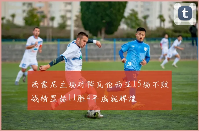 西蒙尼主场对阵瓦伦西亚15场不败战绩显赫11胜4平成就辉煌