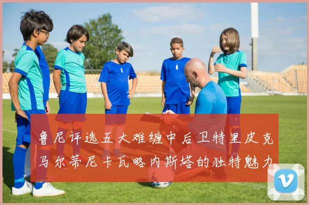 鲁尼评选五大难缠中后卫特里皮克马尔蒂尼卡瓦略内斯塔的独特魅力与挑战