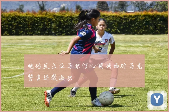 绝地反击亚马尔信心满满面对马竞誓言逆袭成功