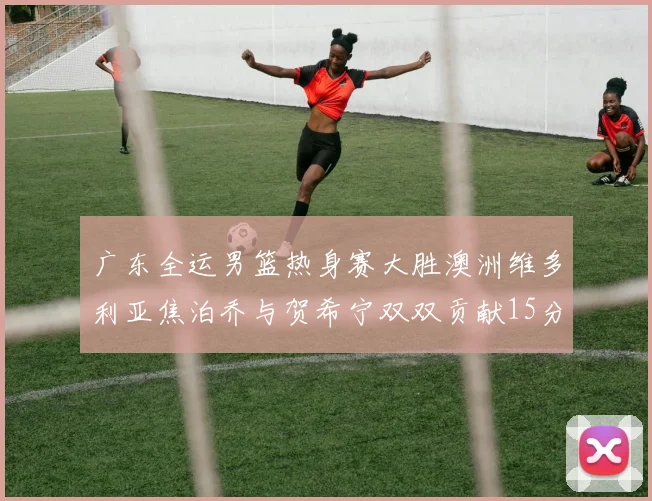 广东全运男篮热身赛大胜澳洲维多利亚焦泊乔与贺希宁双双贡献15分表现出色