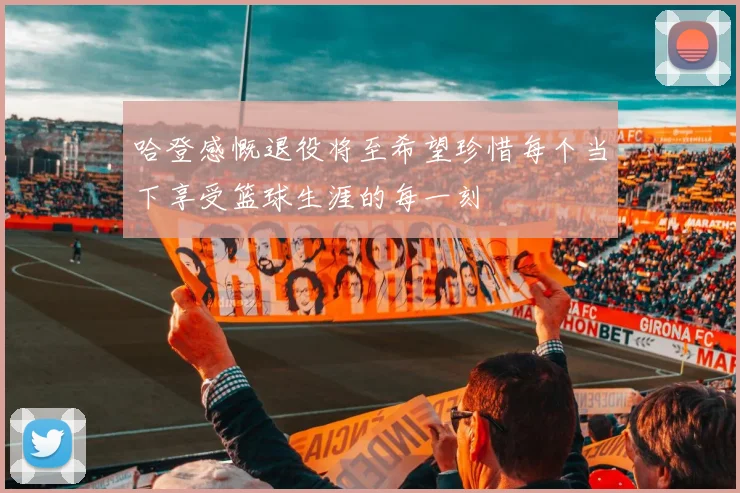 哈登感慨退役将至希望珍惜每个当下享受篮球生涯的每一刻