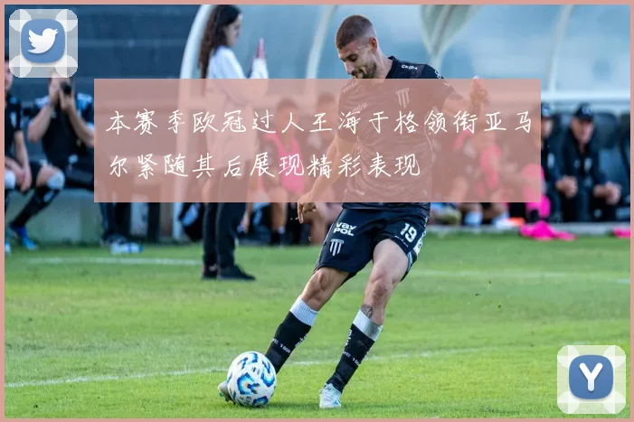本赛季欧冠过人王海于格领衔亚马尔紧随其后展现精彩表现