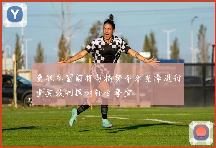 曼联冬窗前将与梅努齐尔克泽进行重要谈判探讨转会事宜