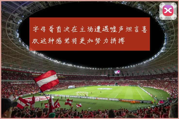字母哥首次在主场遭遇嘘声坦言喜欢这种感觉将更加努力拼搏