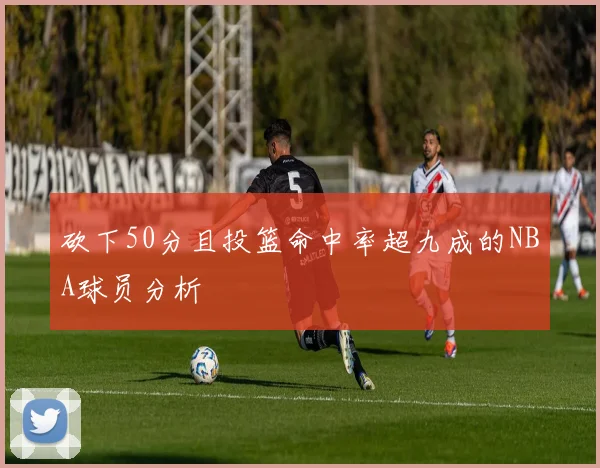 砍下50分且投篮命中率超九成的NBA球员分析