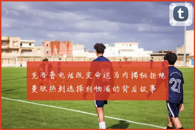 克洛普电话改变命运马内揭秘拒绝曼联热刺选择利物浦的背后故事