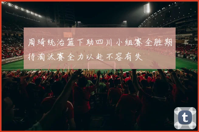 周琦统治篮下助四川小组赛全胜期待淘汰赛全力以赴不容有失