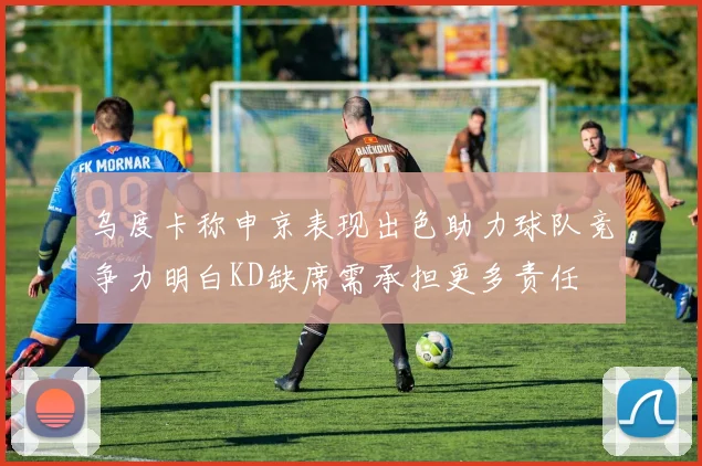乌度卡称申京表现出色助力球队竞争力明白KD缺席需承担更多责任