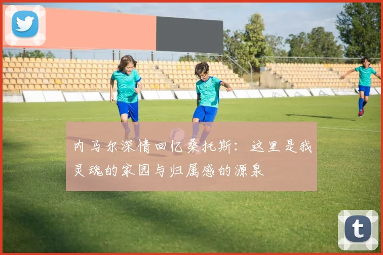 内马尔深情回忆桑托斯：这里是我灵魂的家园与归属感的源泉