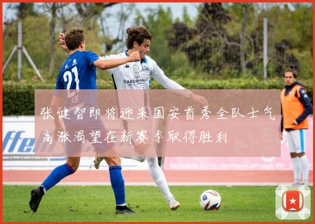 张健智即将迎来国安首秀全队士气高涨渴望在新赛季取得胜利