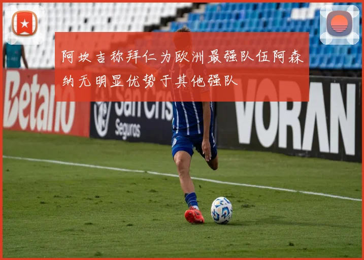 阿坎吉称拜仁为欧洲最强队伍阿森纳无明显优势于其他强队