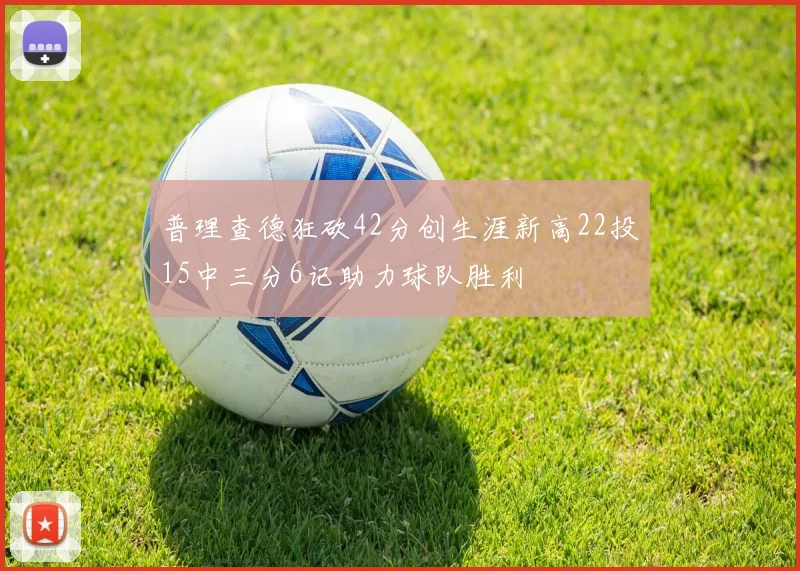 普理查德狂砍42分创生涯新高22投15中三分6记助力球队胜利