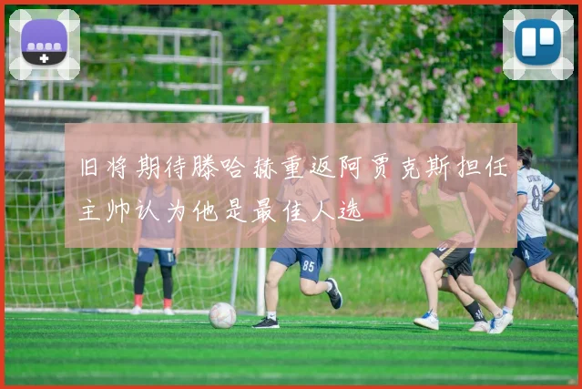 旧将期待滕哈赫重返阿贾克斯担任主帅认为他是最佳人选