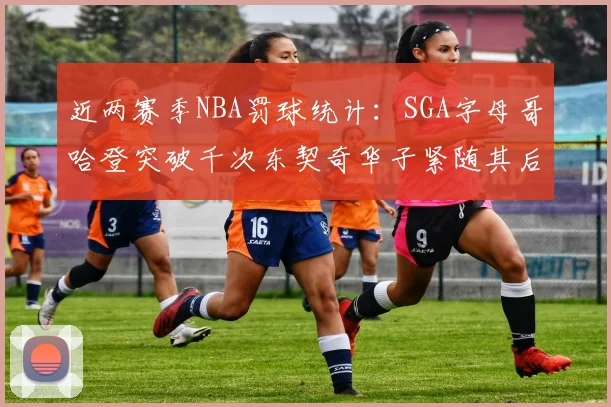 近两赛季NBA罚球统计：SGA字母哥哈登突破千次东契奇华子紧随其后