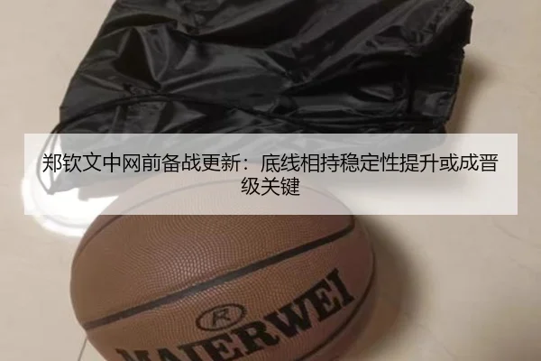 郑钦文中网前备战更新：底线相持稳定性提升或成晋级关键