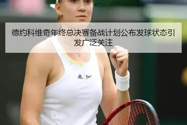 德约科维奇年终总决赛备战计划公布发球状态引发广泛关注
